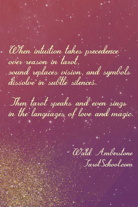 When intuition takes precedence over reason in tarot, sound replaces vision, and symbols dissolve in subtle silences.  Then tarot speaks and even sings in the languages of love and magic.  ~ Wald Amberstone / TarotSchool.com